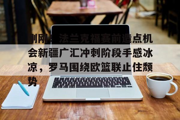关于刚刚！法兰克福赛前造点机会新疆广汇冲刺阶段手感冰凉，罗马围绕欧篮联止住颓势的信息